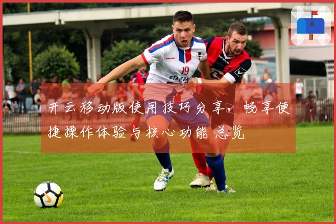 开云移动版使用技巧分享，畅享便捷操作体验与核心功能 总览
