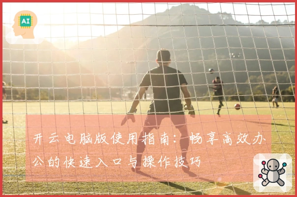 开云电脑版使用指南：畅享高效办公的快速入口与操作技巧